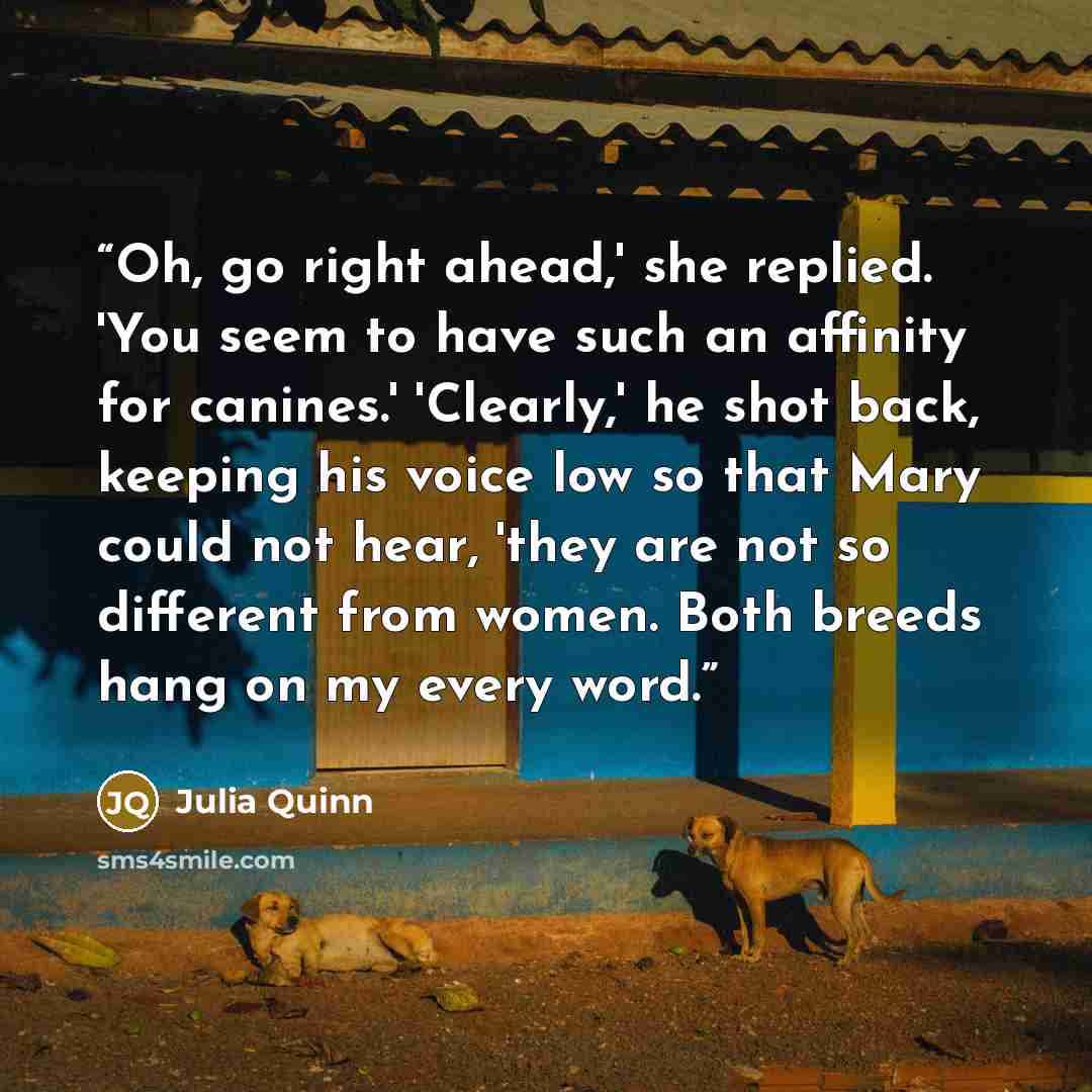 “Oh, go right ahead,' she replied. 'You seem to have such an affinity for canines.' 'Clearly,' he shot back, keeping his voice low so that Mary could not hear, 'they are not so different from women. Both breeds hang on my every word.” quote by Julia Quinn