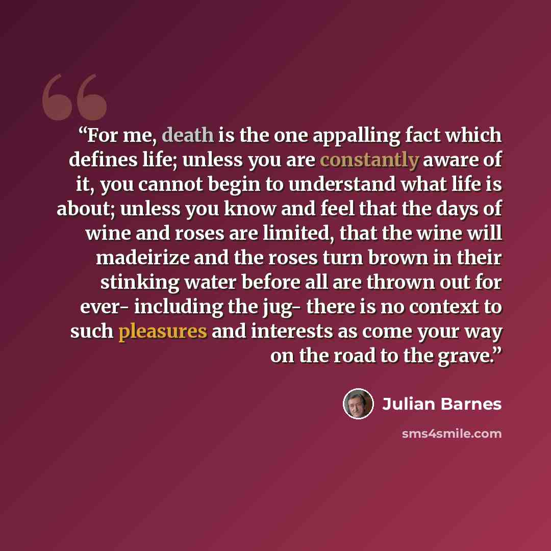 “For me, death is the one appalling fact which defines life; unless you are constantly aware of it, you cannot begin to understand what life is about; unless you know and feel that the days of wine and roses are limited, that the wine will madeirize and the roses turn brown in their stinking water…” quote by Julian Barnes