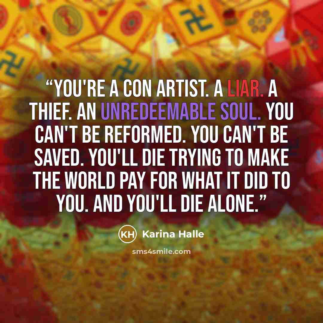 “You're a con artist. A liar. A thief. An unredeemable soul. You can't be reformed. You can't be saved. You'll die trying to make the world pay for what it did to you. And you'll die alone.” quote by Karina Halle