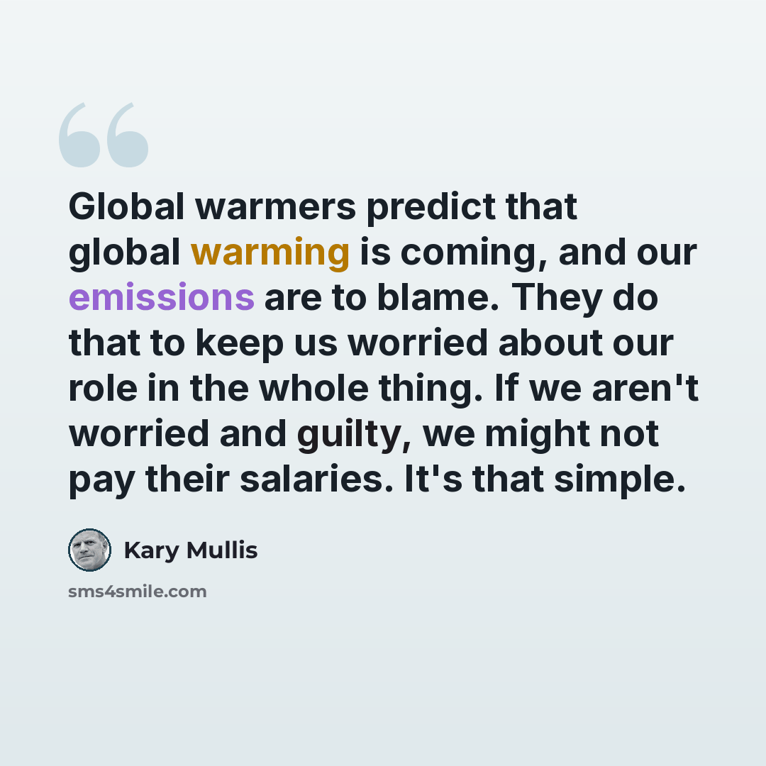 “Global warmers predict that global warming is coming, and our emissions are to blame. They do that to keep us worried about our role in the whole thing. If we aren't worried and guilty, we might not pay their salaries. It's that simple.” quote by Kary Mullis