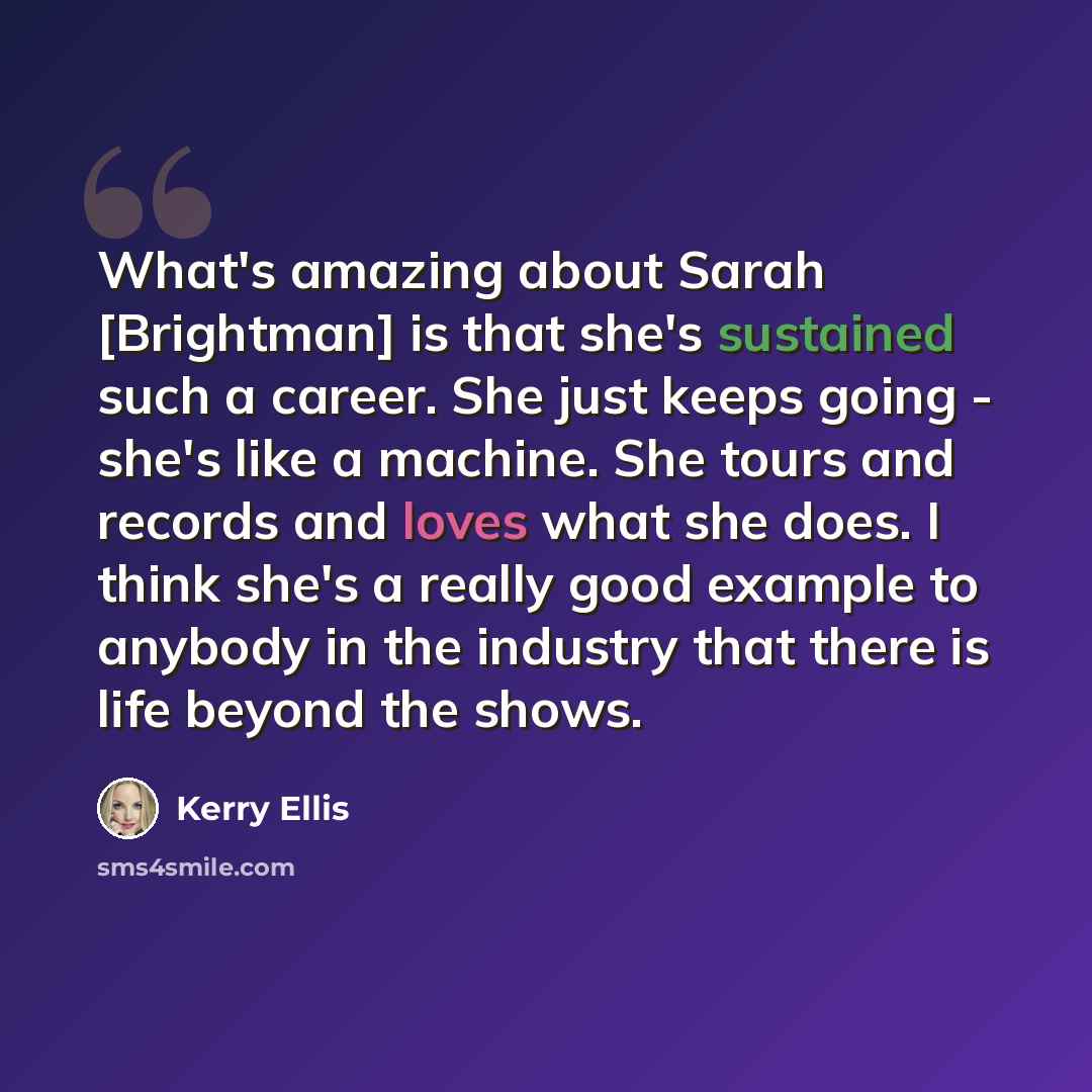 “What's amazing about Sarah [Brightman] is that she's sustained such a career. She just keeps going - she's like a machine. She tours and records and loves what she does. I think she's a really good example to anybody in the industry that there is life beyond the shows.” quote by Kerry Ellis