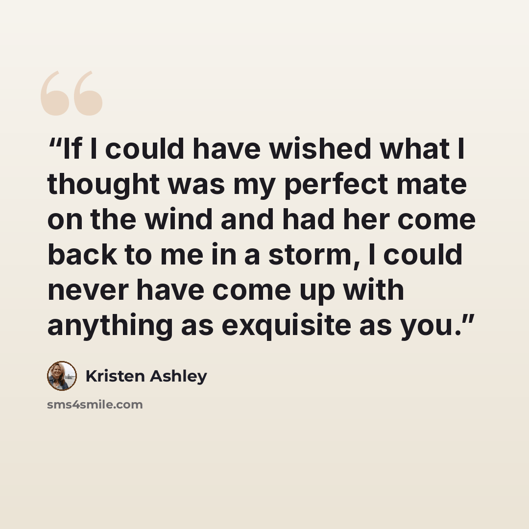 “If I could have wished what I thought was my perfect mate on the wind and had her come back to me in a storm, I could never have come up with anything as exquisite as you.” quote by Kristen Ashley
