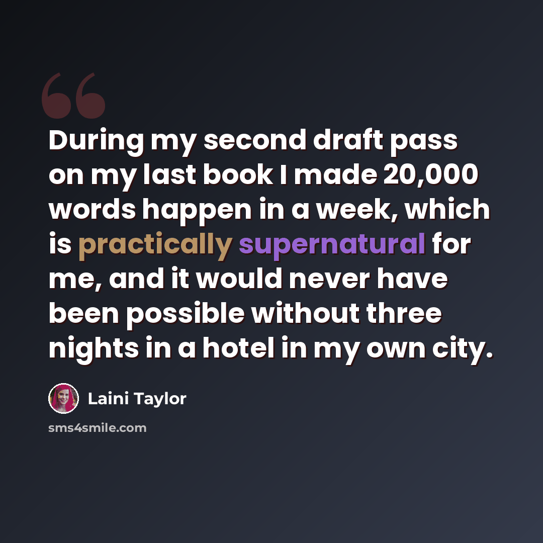 “During my second draft pass on my last book I made 20,000 words happen in a week, which is practically supernatural for me, and it would never have been possible without three nights in a hotel in my own city.” quote by Laini Taylor