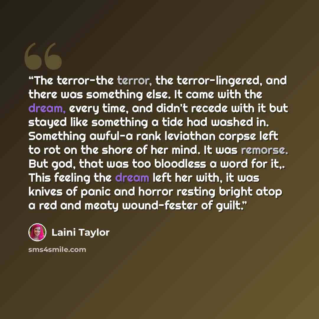 “The terror-the terror, the terror-lingered, and there was something else. It came with the dream, every time, and didn't recede with it but stayed like something a tide had washed in. Something awful-a rank leviathan corpse left to rot on the shore of her mind. It was remorse. But god, that was…” quote by Laini Taylor