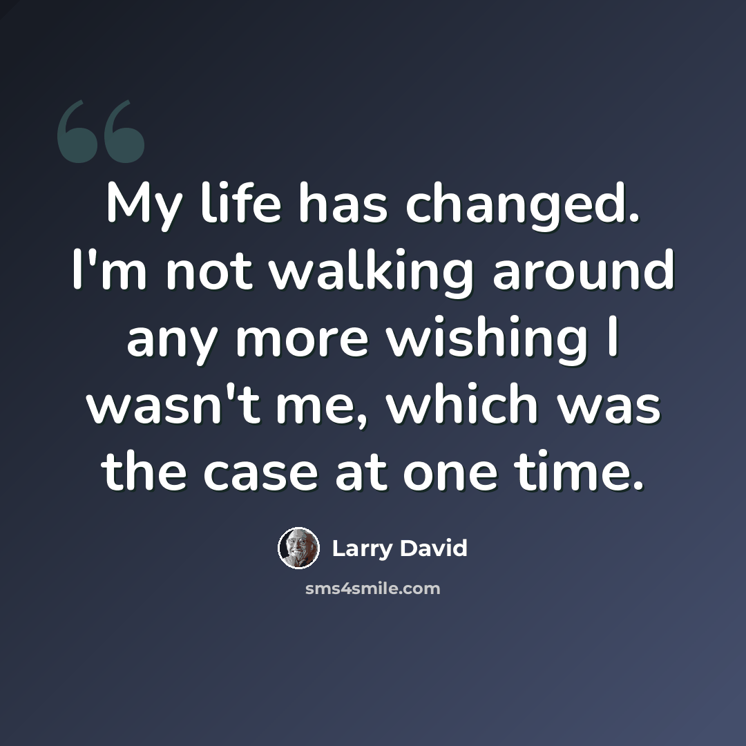 “My life has changed. I'm not walking around any more wishing I wasn't me, which was the case at one time.” quote by Larry David
