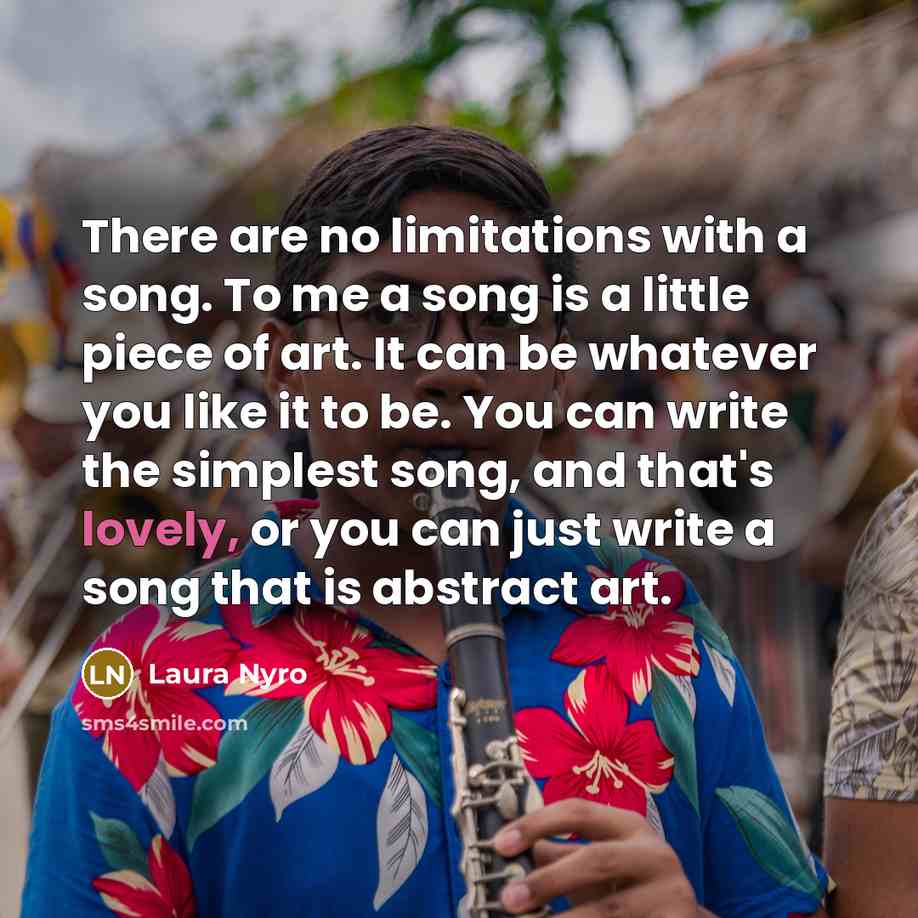 “There are no limitations with a song. To me a song is a little piece of art. It can be whatever you like it to be. You can write the simplest song, and that's lovely, or you can just write a song that is abstract art.” quote by Laura Nyro