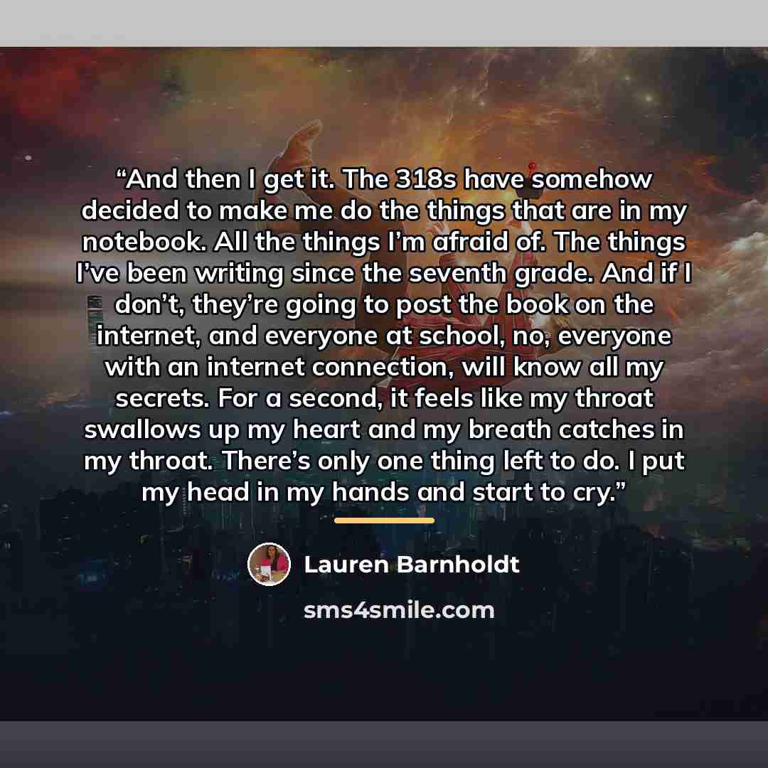 “And then I get it. The 318s have somehow decided to make me do the things that are in my notebook. All the things I’m afraid of. The things I’ve been writing since the seventh grade. And if I don’t, they’re going to post the book on the internet, and everyone at school, no, everyone with an…” quote by Lauren Barnholdt