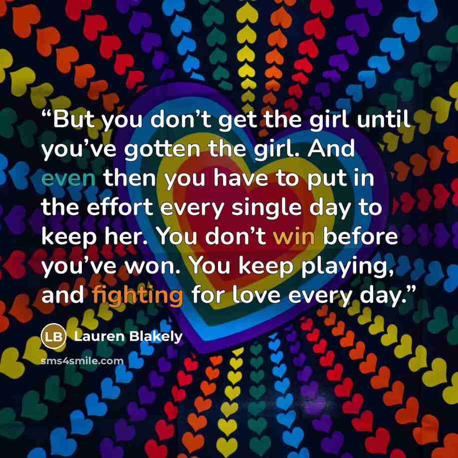 “But you don’t get the girl until you’ve gotten the girl. And even then you have to put in the effort every single day to keep her. You don’t win before you’ve won. You keep playing, and fighting for love every day.” quote by Lauren Blakely