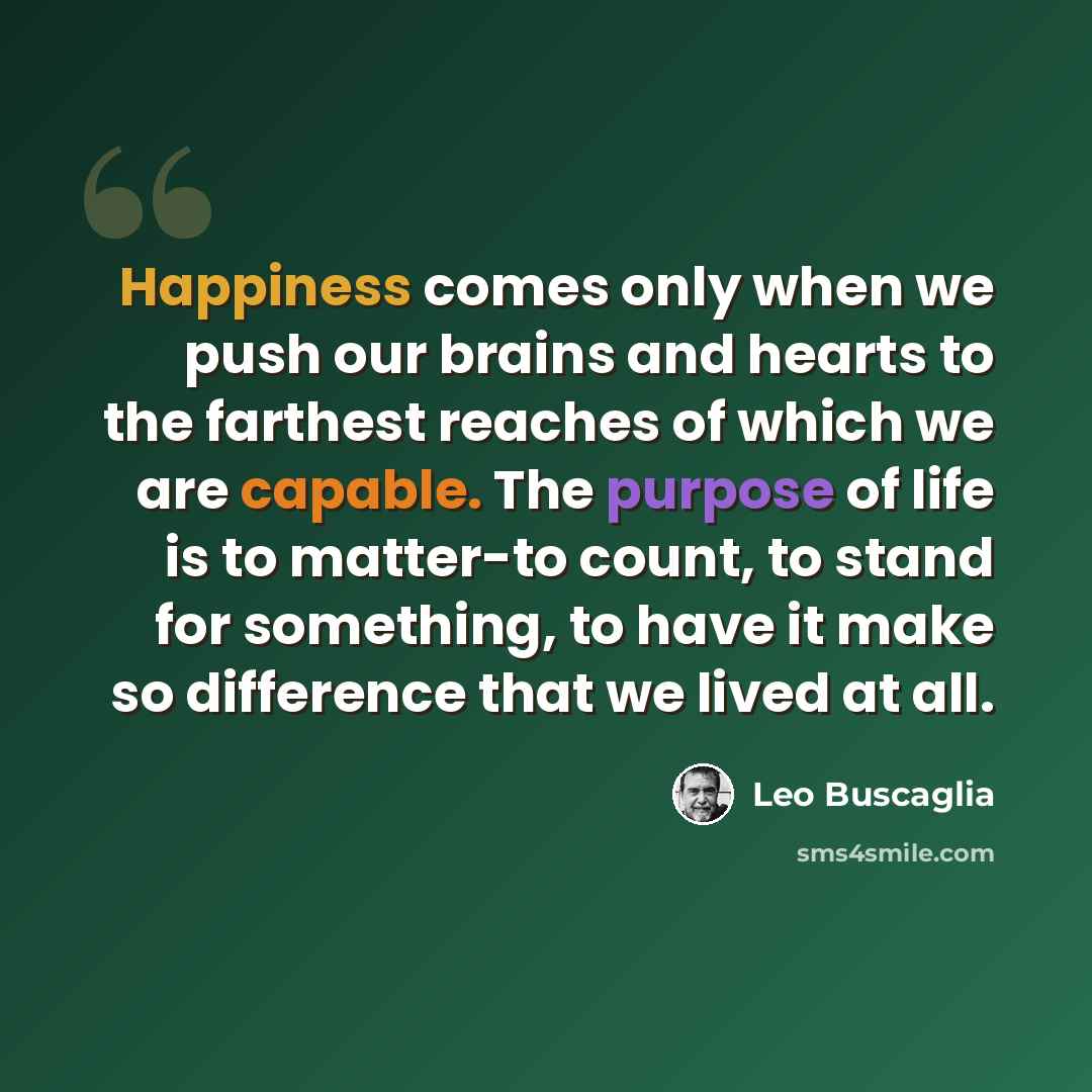 “Happiness comes only when we push our brains and hearts to the farthest reaches of which we are capable. The purpose of life is to matter-to count, to stand for something, to have it make so difference that we lived at all.” quote by Leo Buscaglia