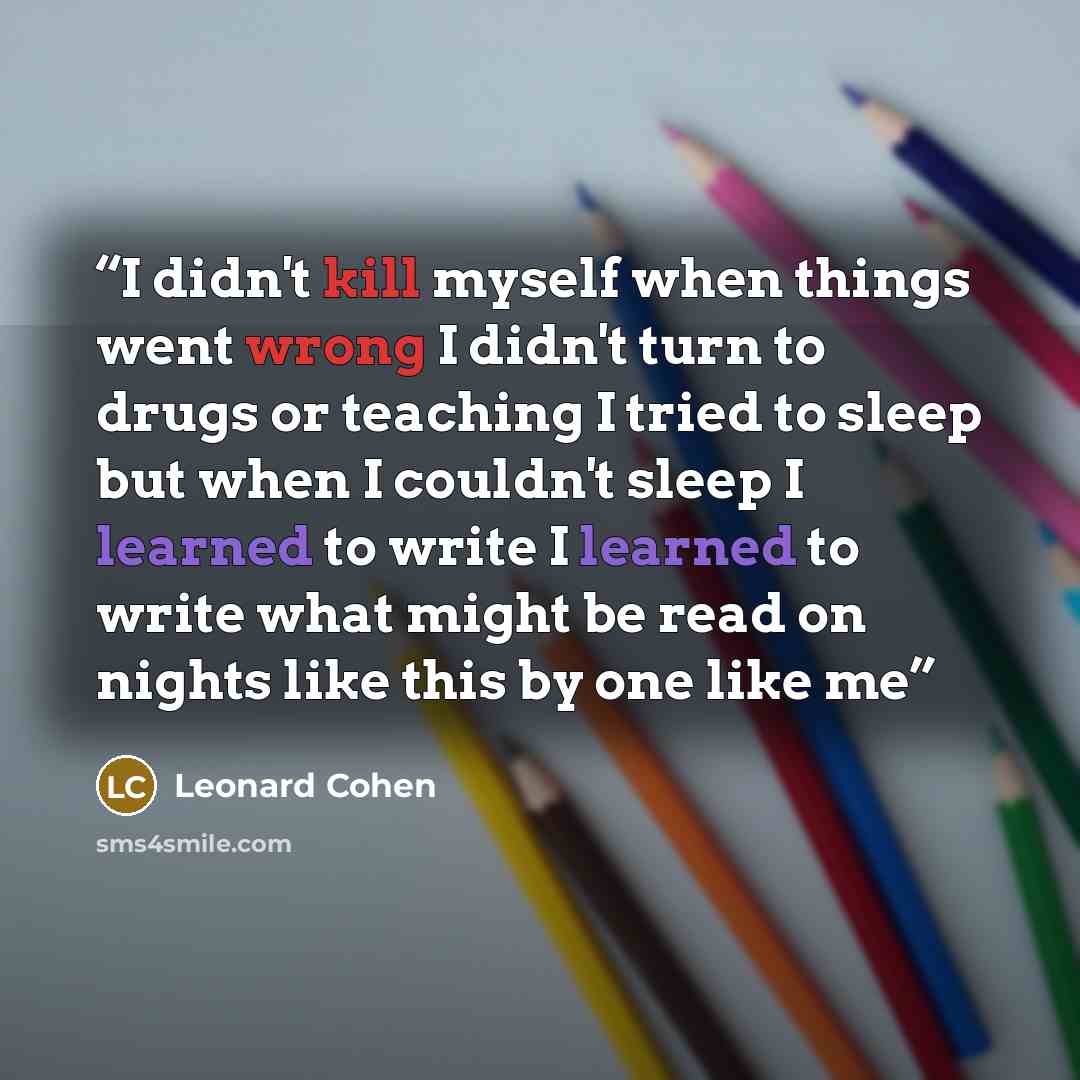 “I didn't kill myself when things went wrong I didn't turn to drugs or teaching I tried to sleep but when I couldn't sleep I learned to write I learned to write what might be read on nights like this by one like me” quote by Leonard Cohen