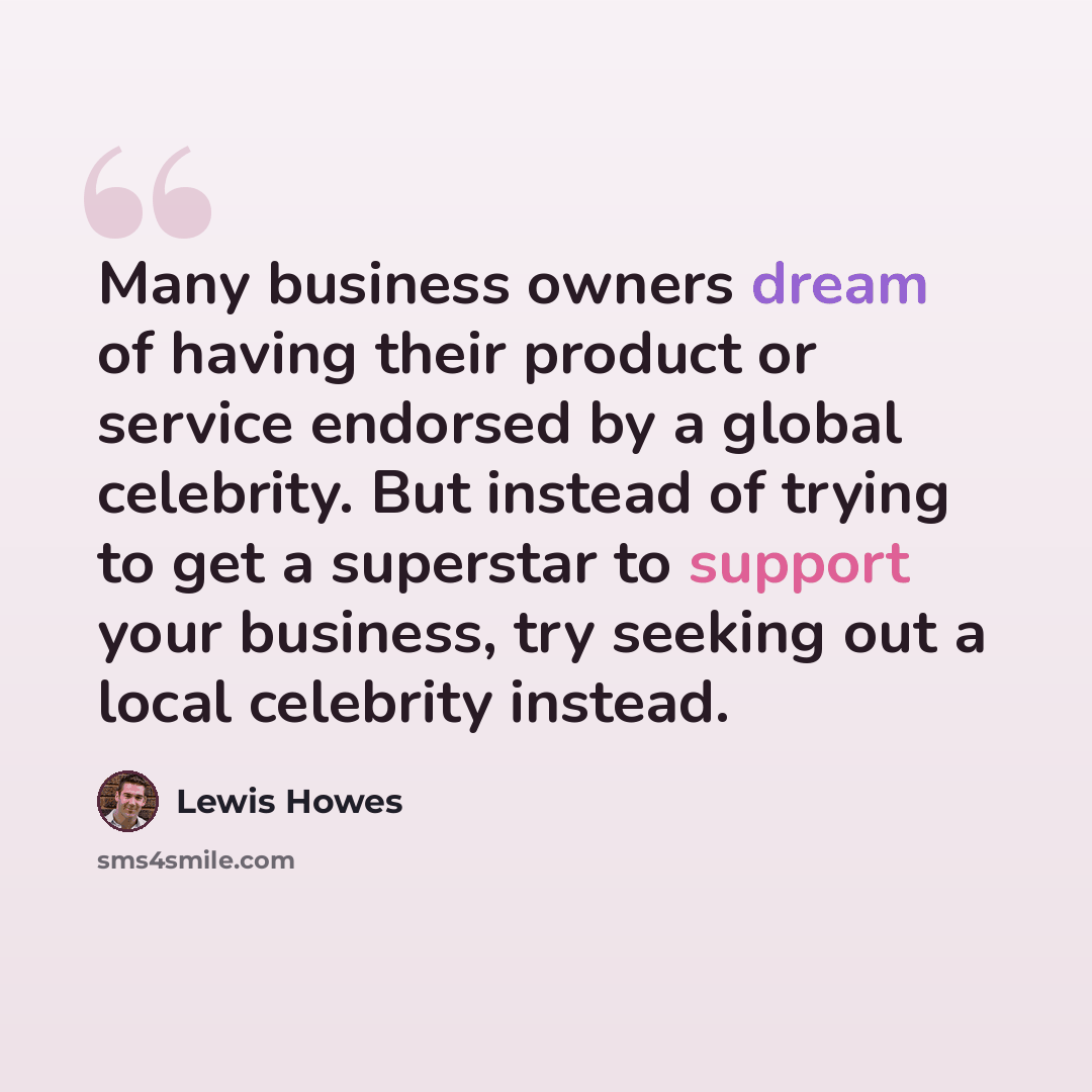 “Many business owners dream of having their product or service endorsed by a global celebrity. But instead of trying to get a superstar to support your business, try seeking out a local celebrity instead.” quote by Lewis Howes