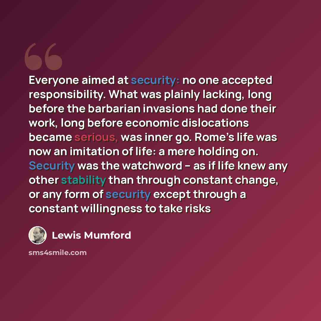 “Everyone aimed at security: no one accepted responsibility. What was plainly lacking, long before the barbarian invasions had done their work, long before economic dislocations became serious, was inner go. Rome’s life was now an imitation of life: a mere holding on. Security was the watchword –…” quote by Lewis Mumford