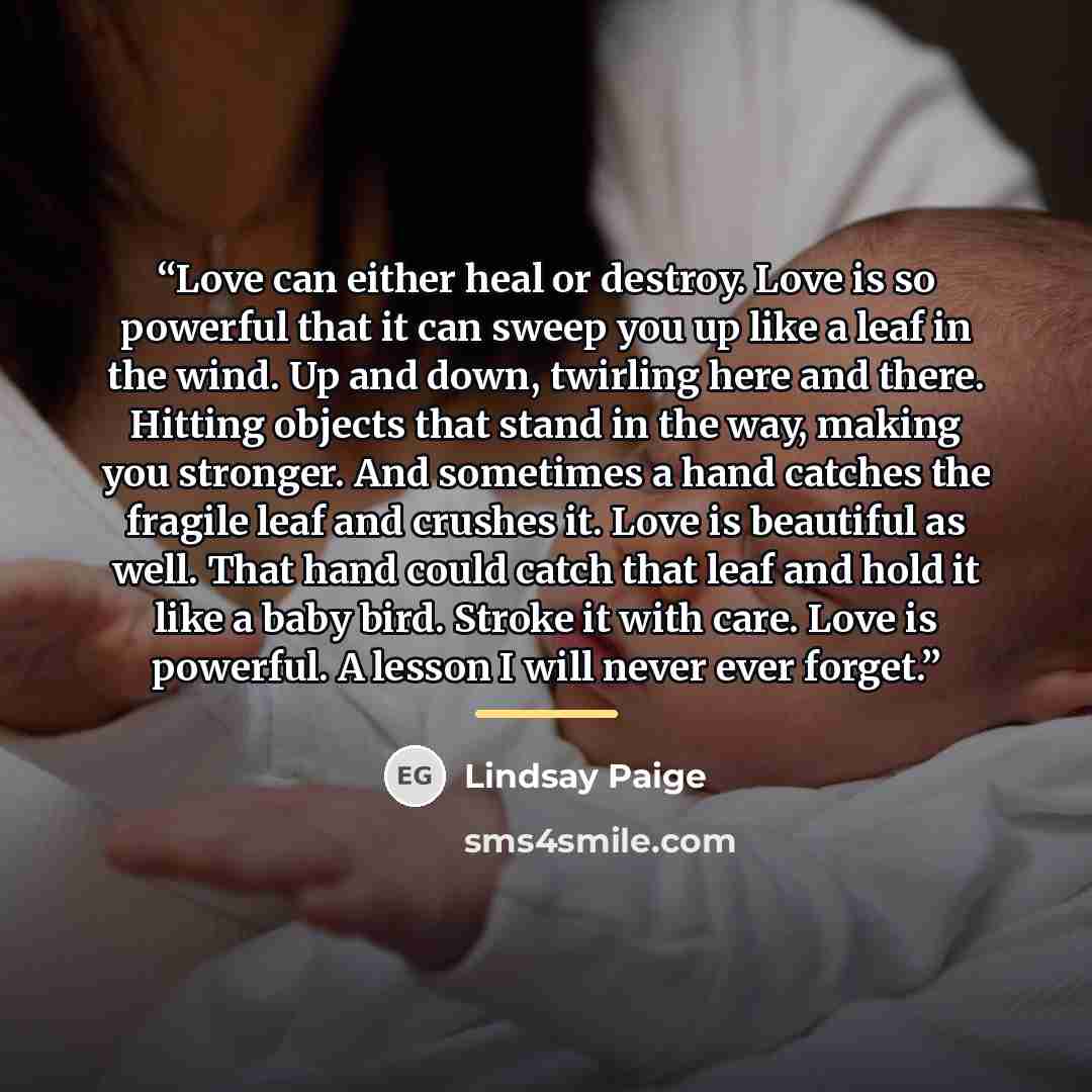 “Love can either heal or destroy. Love is so powerful that it can sweep you up like a leaf in the wind. Up and down, twirling here and there. Hitting objects that stand in the way, making you stronger. And sometimes a hand catches the fragile leaf and crushes it. Love is beautiful as well. That…” quote by Lindsay Paige