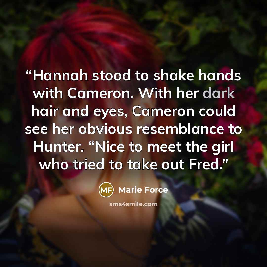 “Hannah stood to shake hands with Cameron. With her dark hair and eyes, Cameron could see her obvious resemblance to Hunter. “Nice to meet the girl who tried to take out Fred.” quote by Marie Force