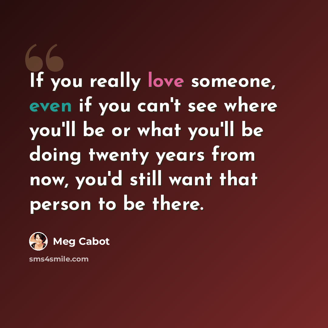 “If you really love someone, even if you can't see where you'll be or what you'll be doing twenty years from now, you'd still want that person to be there.” quote by Meg Cabot