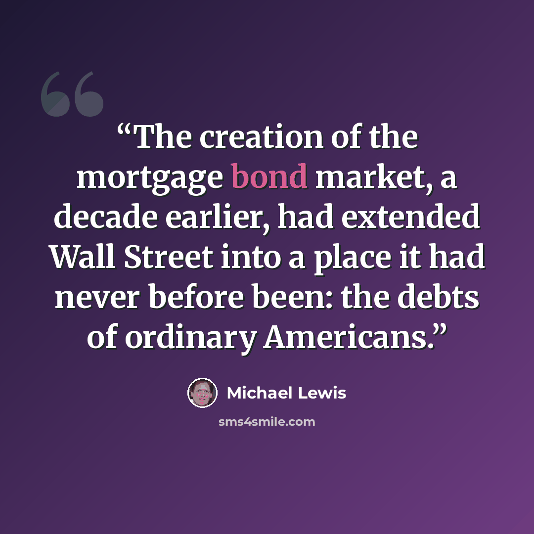“The creation of the mortgage bond market, a decade earlier, had extended Wall Street into a place it had never before been: the debts of ordinary Americans.” quote by Michael Lewis