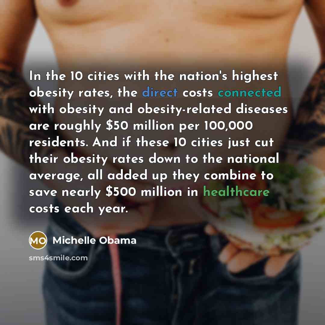 “In the 10 cities with the nation's highest obesity rates, the direct costs connected with obesity and obesity-related diseases are roughly $50 million per 100,000 residents. And if these 10 cities just cut their obesity rates down to the national average, all added up they combine to save nearly…” quote by Michelle Obama
