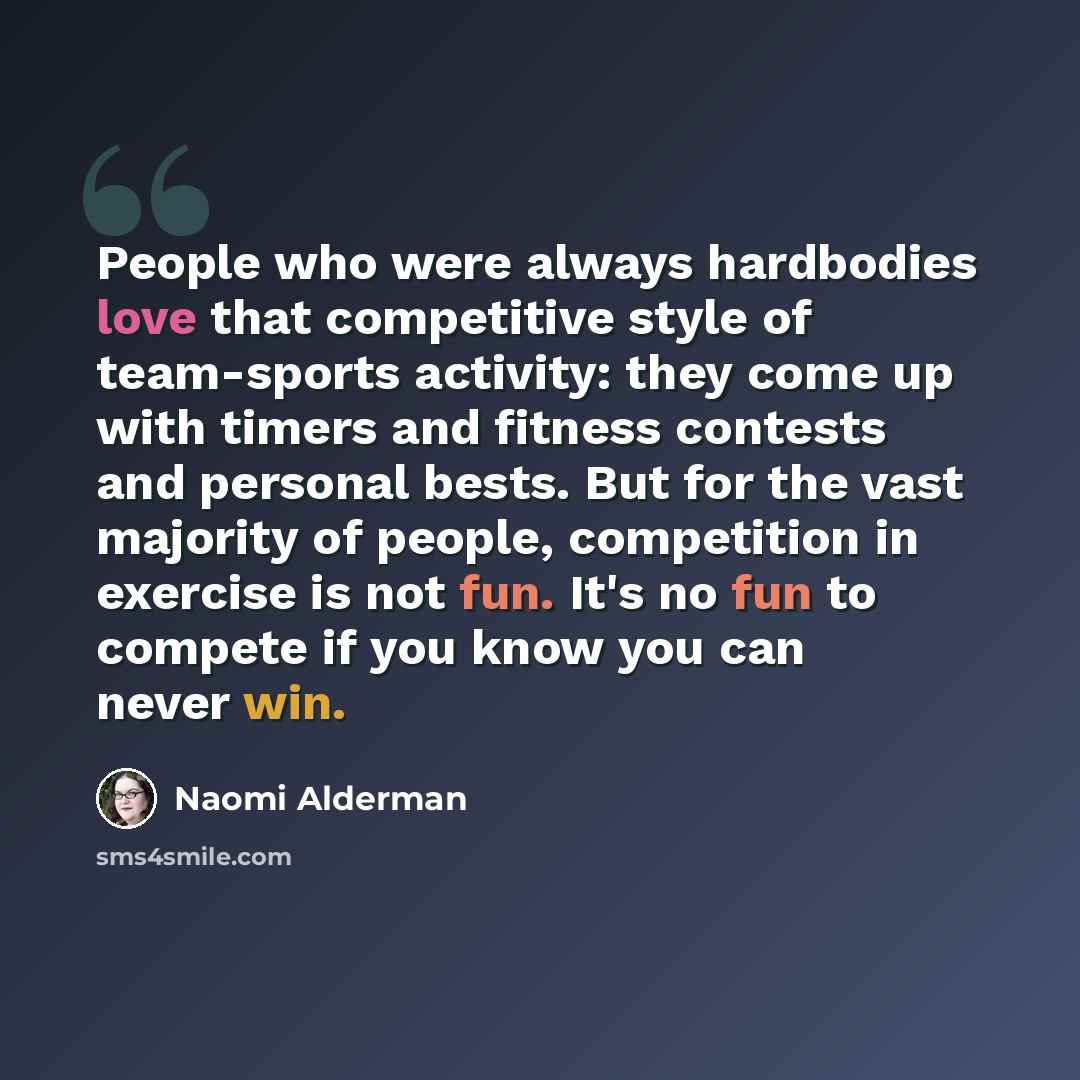 “People who were always hardbodies love that competitive style of team-sports activity: they come up with timers and fitness contests and personal bests. But for the vast majority of people, competition in exercise is not fun. It's no fun to compete if you know you can never win.” quote by Naomi Alderman