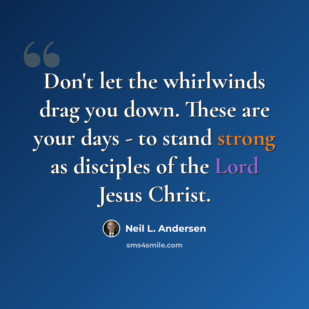 “Don't let the whirlwinds drag you down. These are your days - to stand strong as disciples of the Lord Jesus Christ.” quote by Neil L. Andersen