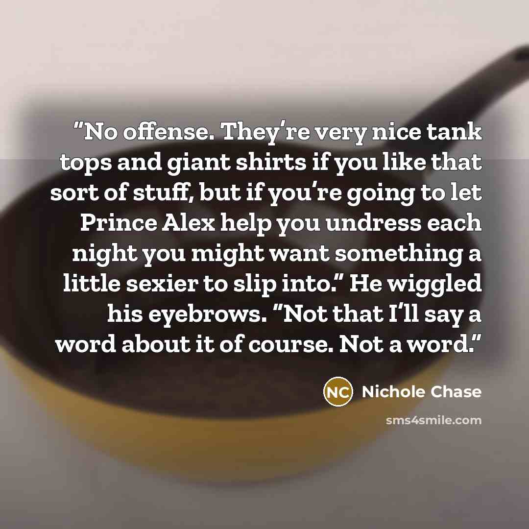 “No offense. They’re very nice tank tops and giant shirts if you like that sort of stuff, but if you’re going to let Prince Alex help you undress each night you might want something a little sexier to slip into.” He wiggled his eyebrows. “Not that I’ll say a word about it of course. Not a word.” quote by Nichole Chase