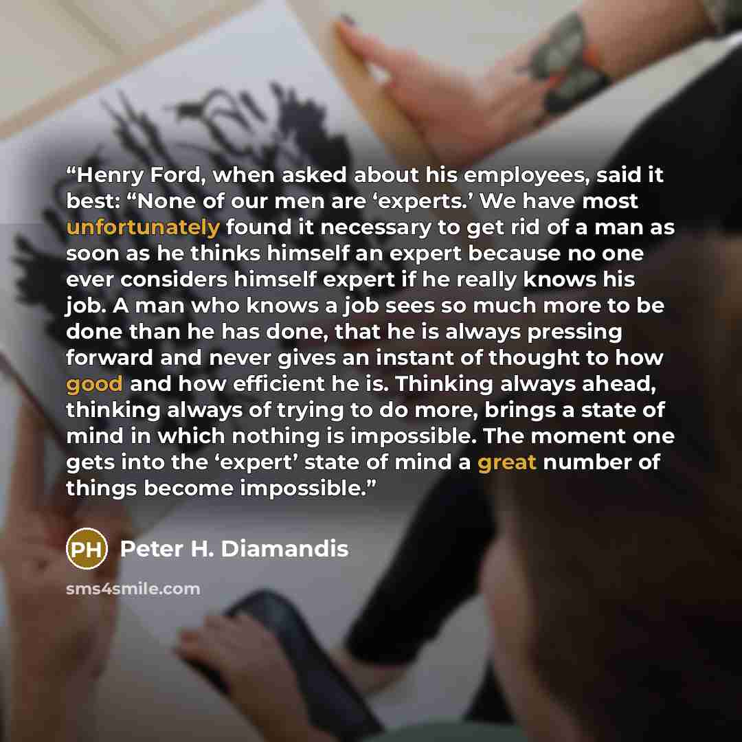 “Henry Ford, when asked about his employees, said it best: “None of our men are ‘experts.’ We have most unfortunately found it necessary to get rid of a man as soon as he thinks himself an expert because no one ever considers himself expert if he really knows his job. A man who knows a job sees so…” quote by Peter H. Diamandis