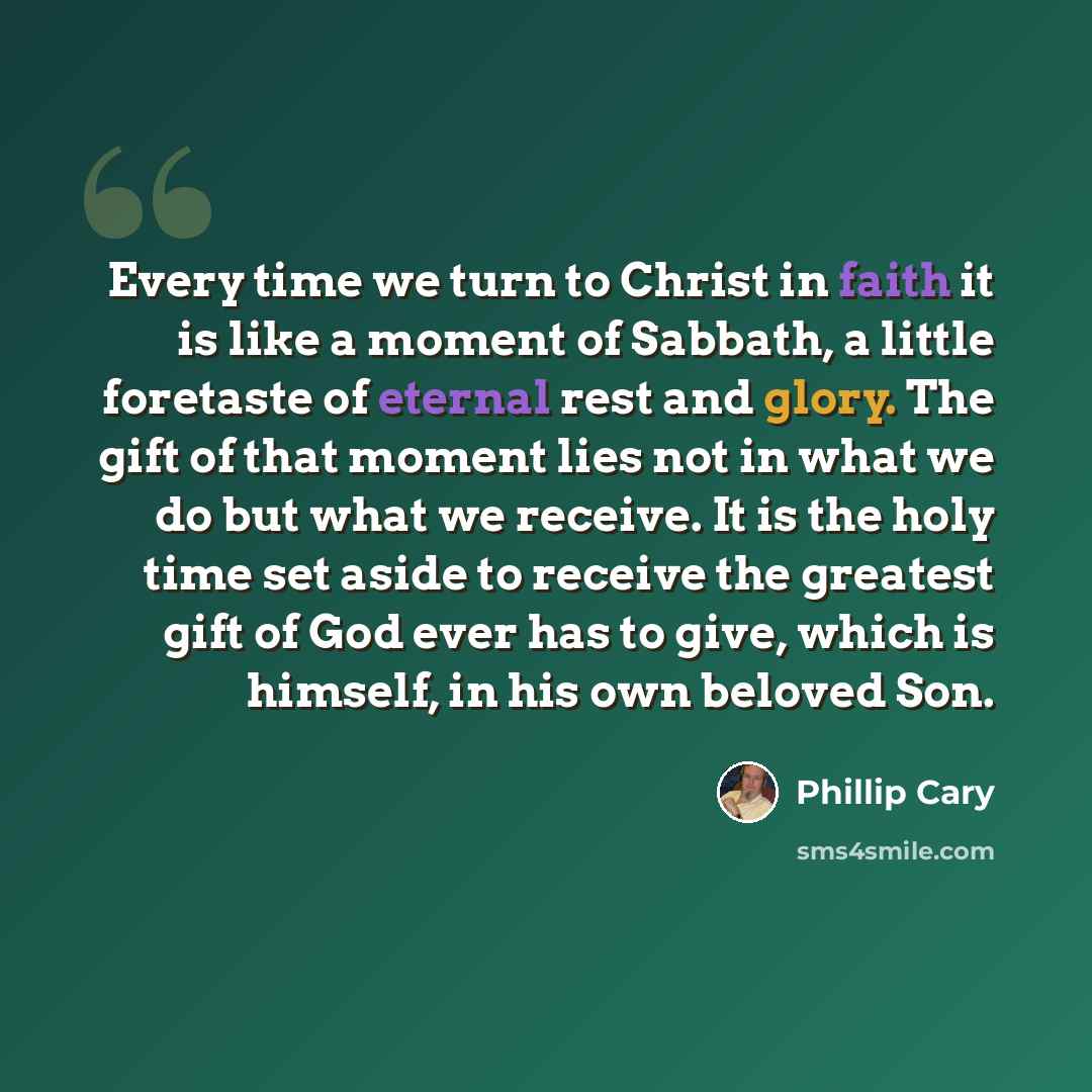 “Every time we turn to Christ in faith it is like a moment of Sabbath, a little foretaste of eternal rest and glory. The gift of that moment lies not in what we do but what we receive. It is the holy time set aside to receive the greatest gift of God ever has to give, which is himself, in his own…” quote by Phillip Cary