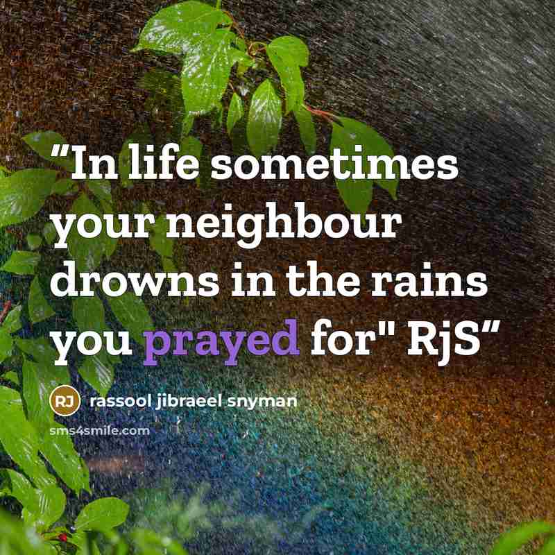 “In life sometimes your neighbour drowns in the rains you prayed for" RjS” quote by rassool jibraeel snyman