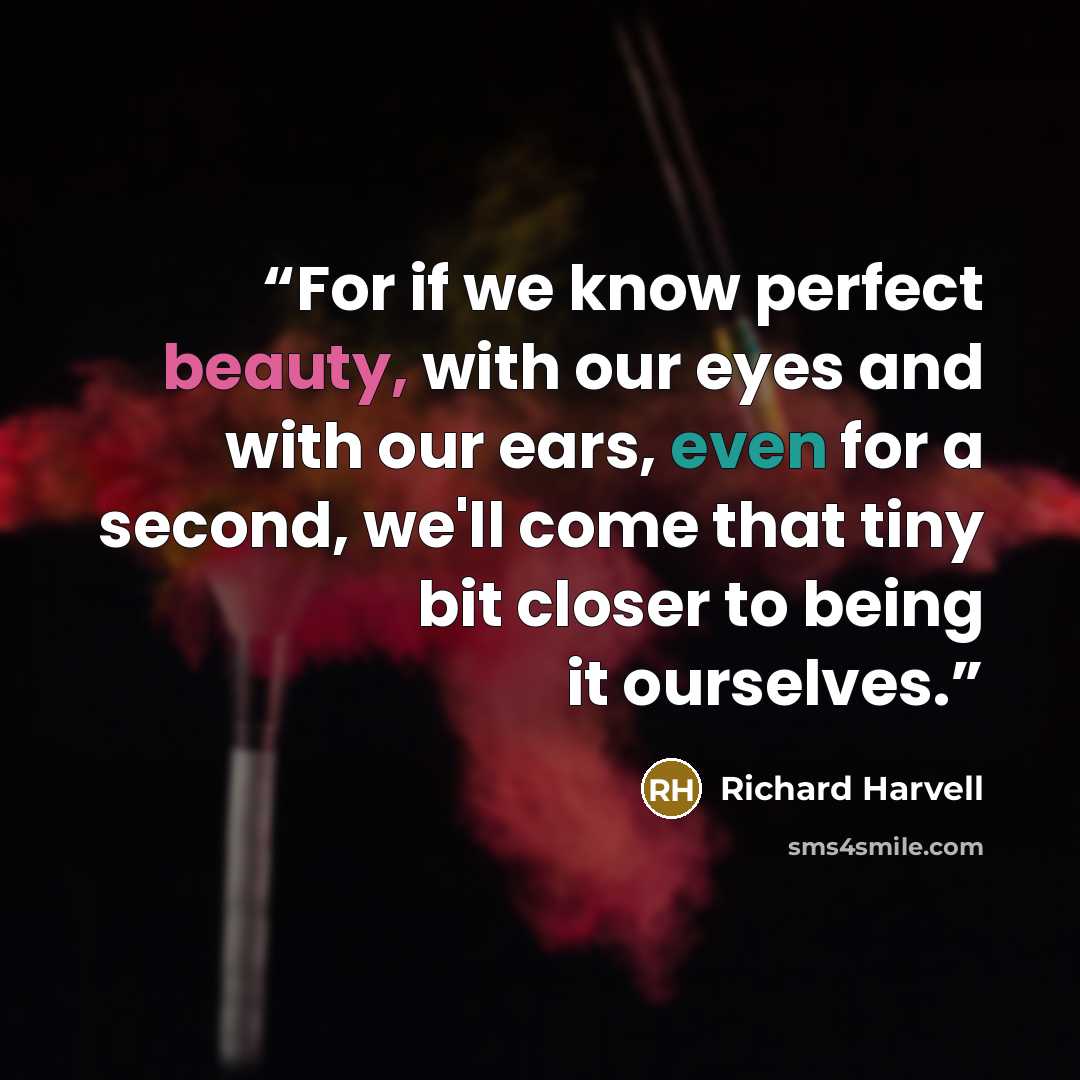 “For if we know perfect beauty, with our eyes and with our ears, even for a second, we'll come that tiny bit closer to being it ourselves.” quote by Richard Harvell