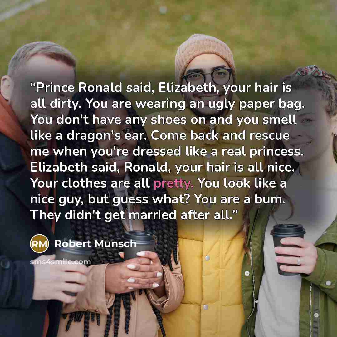 “Prince Ronald said, Elizabeth, your hair is all dirty. You are wearing an ugly paper bag. You don't have any shoes on and you smell like a dragon's ear. Come back and rescue me when you're dressed like a real princess. Elizabeth said, Ronald, your hair is all nice. Your clothes are all pretty. You…” quote by Robert Munsch