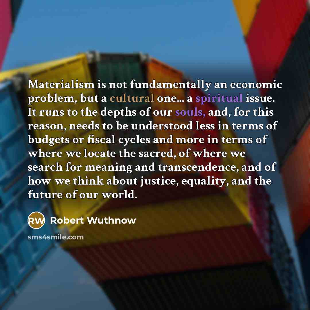 “Materialism is not fundamentally an economic problem, but a cultural one... a spiritual issue. It runs to the depths of our souls, and, for this reason, needs to be understood less in terms of budgets or fiscal cycles and more in terms of where we locate the sacred, of where we search for meaning…” quote by Robert Wuthnow