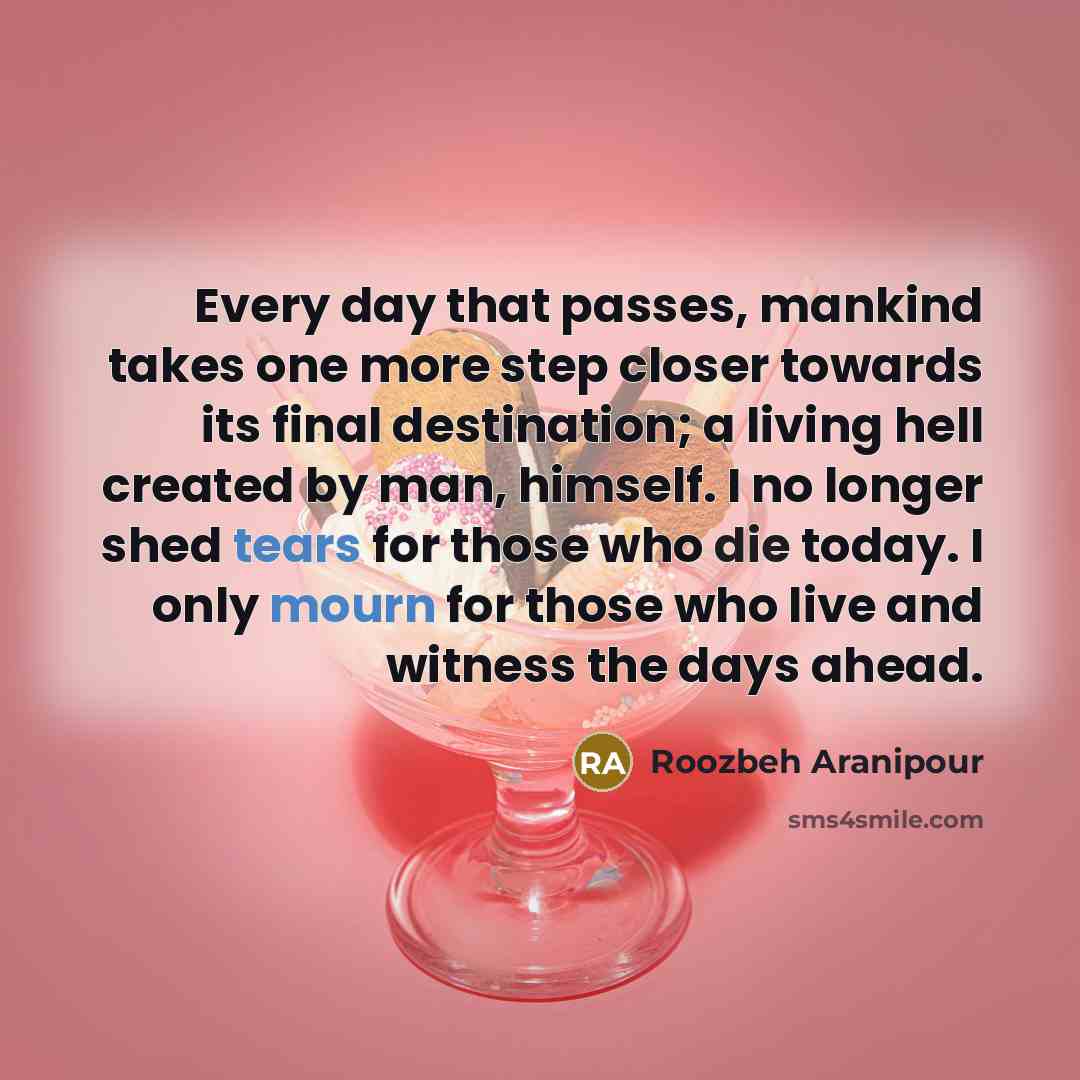 “Every day that passes, mankind takes one more step closer towards its final destination; a living hell created by man, himself. I no longer shed tears for those who die today. I only mourn for those who live and witness the days ahead.” quote by Roozbeh Aranipour