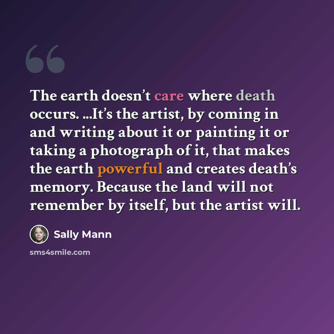 “The earth doesn’t care where death occurs. ...It’s the artist, by coming in and writing about it or painting it or taking a photograph of it, that makes the earth powerful and creates death’s memory. Because the land will not remember by itself, but the artist will.” quote by Sally Mann