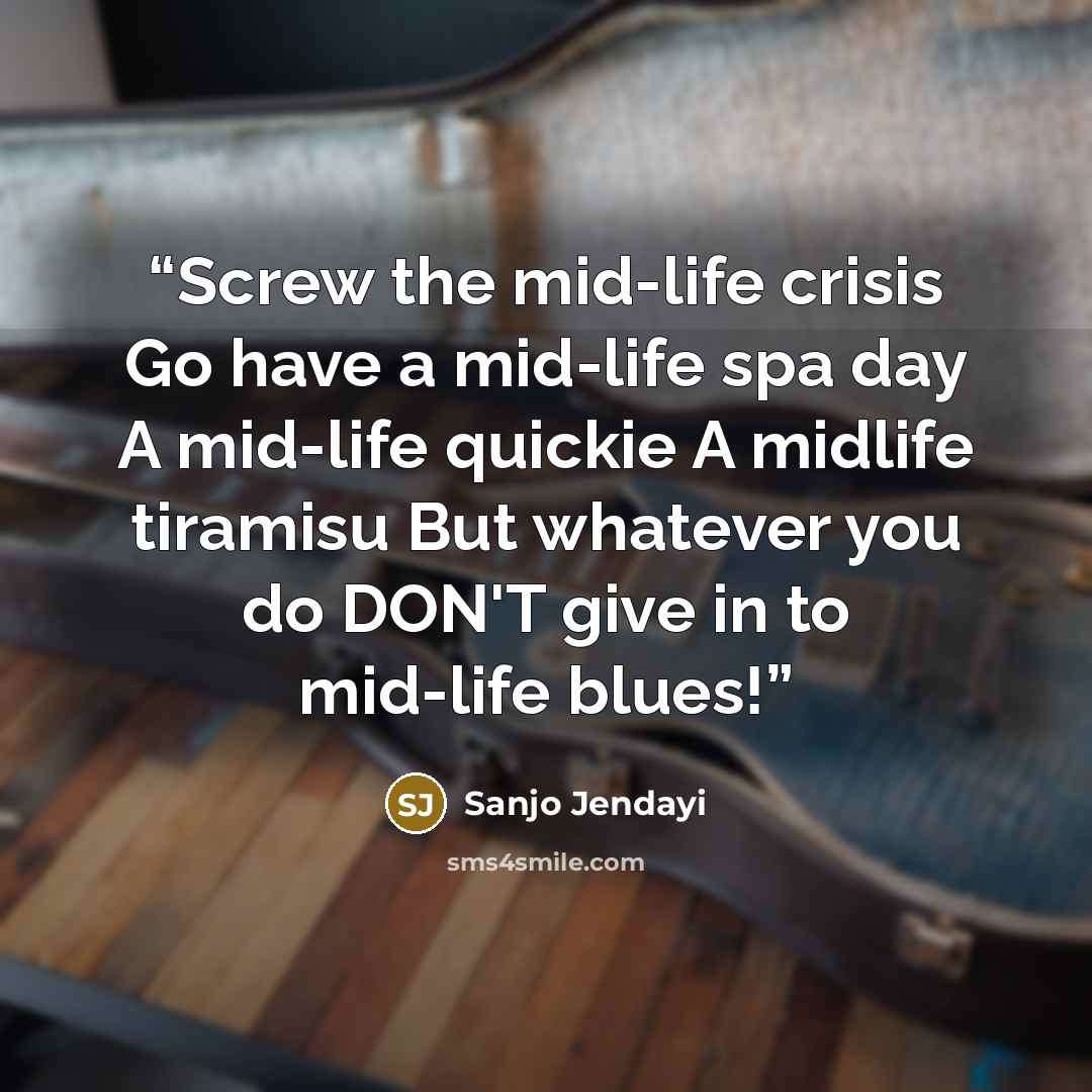 “Screw the mid-life crisis Go have a mid-life spa day A mid-life quickie A midlife tiramisu But whatever you do DON'T give in to mid-life blues!” quote by Sanjo Jendayi