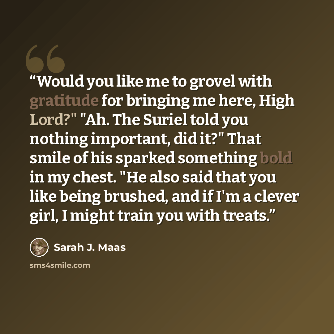 “Would you like me to grovel with gratitude for bringing me here, High Lord?" "Ah. The Suriel told you nothing important, did it?" That smile of his sparked something bold in my chest. "He also said that you like being brushed, and if I'm a clever girl, I might train you with treats.” quote by Sarah J. Maas
