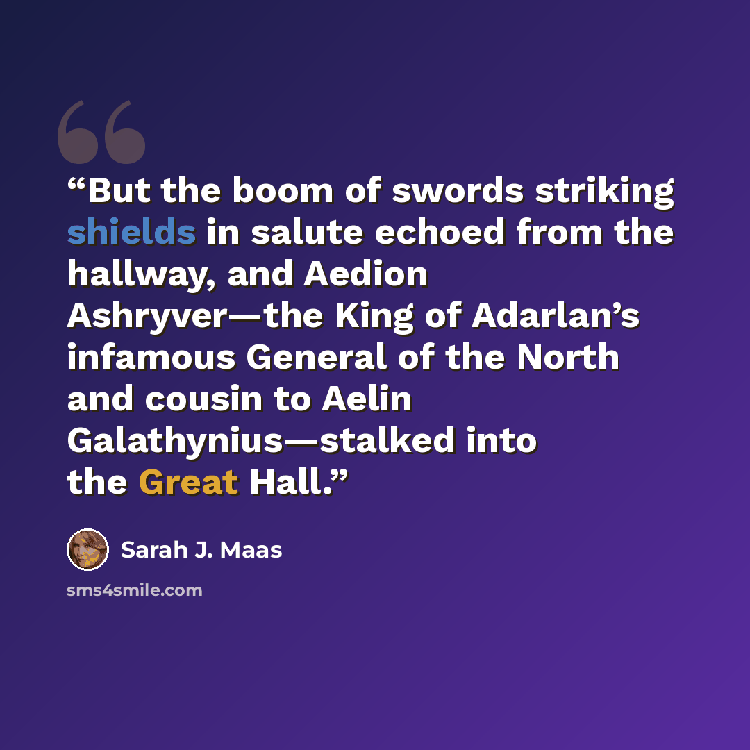 “But the boom of swords striking shields in salute echoed from the hallway, and Aedion Ashryver—the King of Adarlan’s infamous General of the North and cousin to Aelin Galathynius—stalked into the Great Hall.” quote by Sarah J. Maas