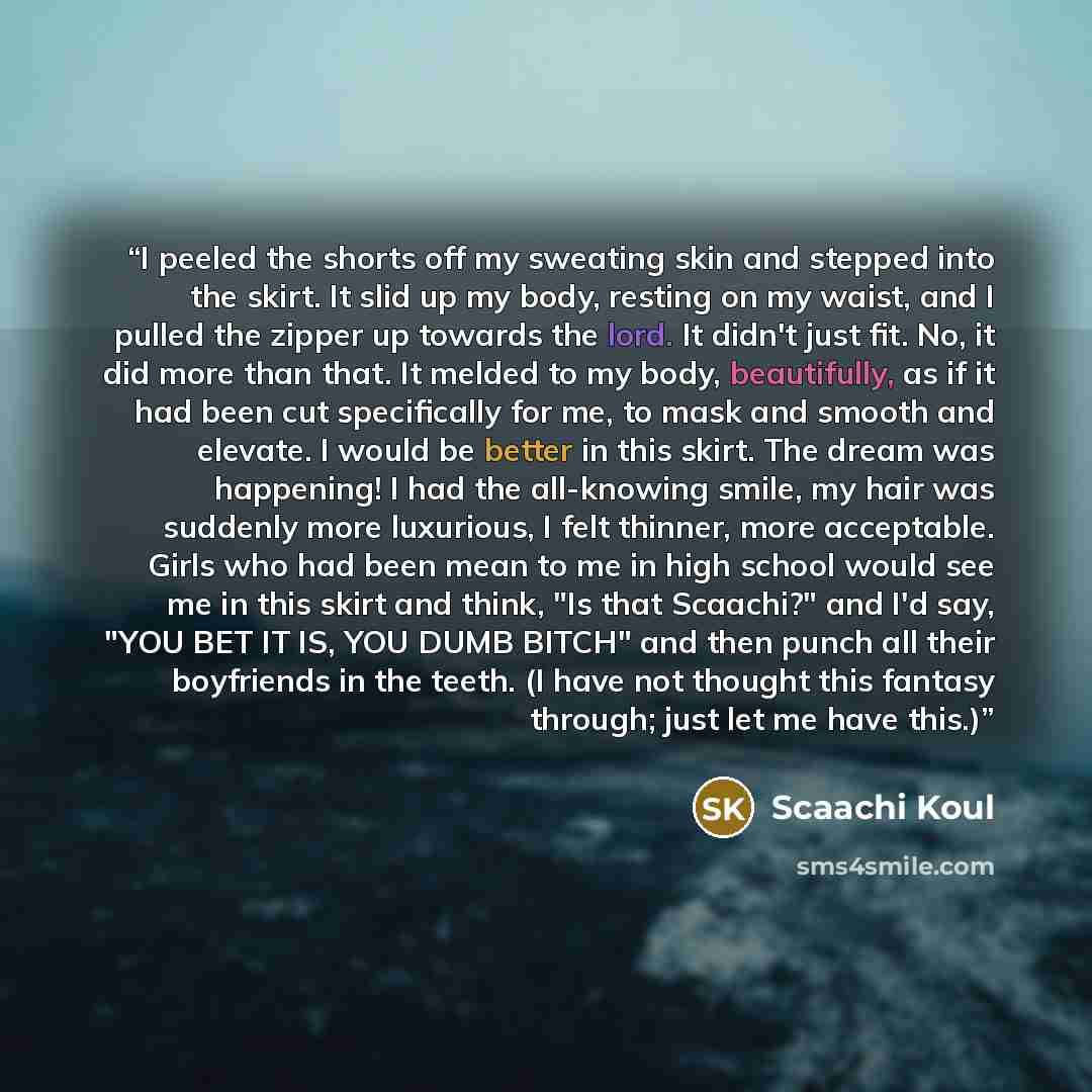 “I peeled the shorts off my sweating skin and stepped into the skirt. It slid up my body, resting on my waist, and I pulled the zipper up towards the lord. It didn't just fit. No, it did more than that. It melded to my body, beautifully, as if it had been cut specifically for me, to mask and smooth…” quote by Scaachi Koul