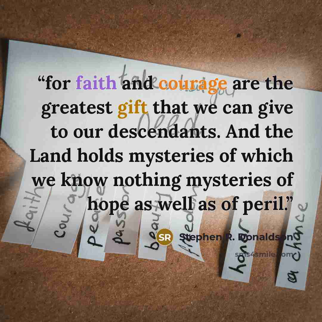 “for faith and courage are the greatest gift that we can give to our descendants. And the Land holds mysteries of which we know nothing mysteries of hope as well as of peril.” quote by Stephen R. Donaldson