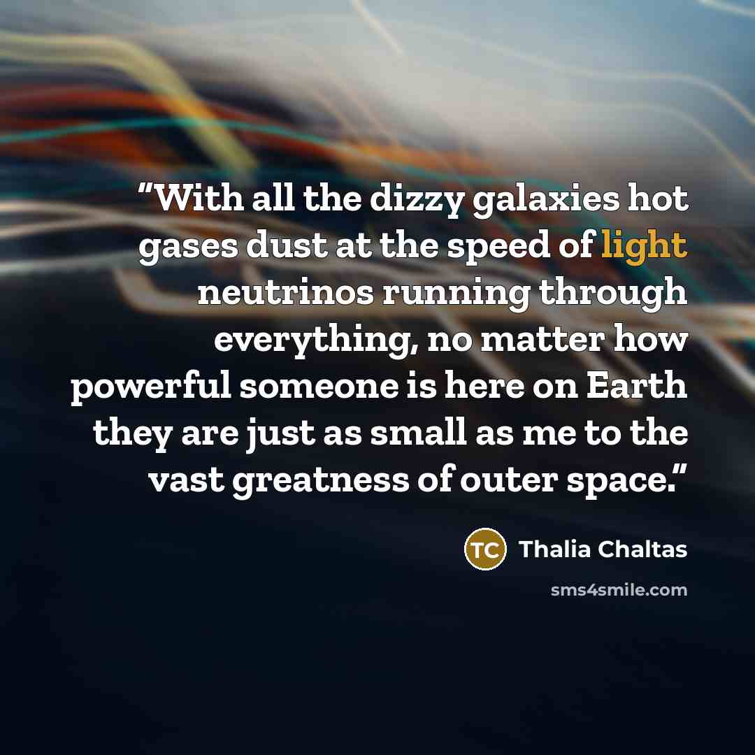 “With all the dizzy galaxies hot gases dust at the speed of light neutrinos running through everything, no matter how powerful someone is here on Earth they are just as small as me to the vast greatness of outer space.” quote by Thalia Chaltas