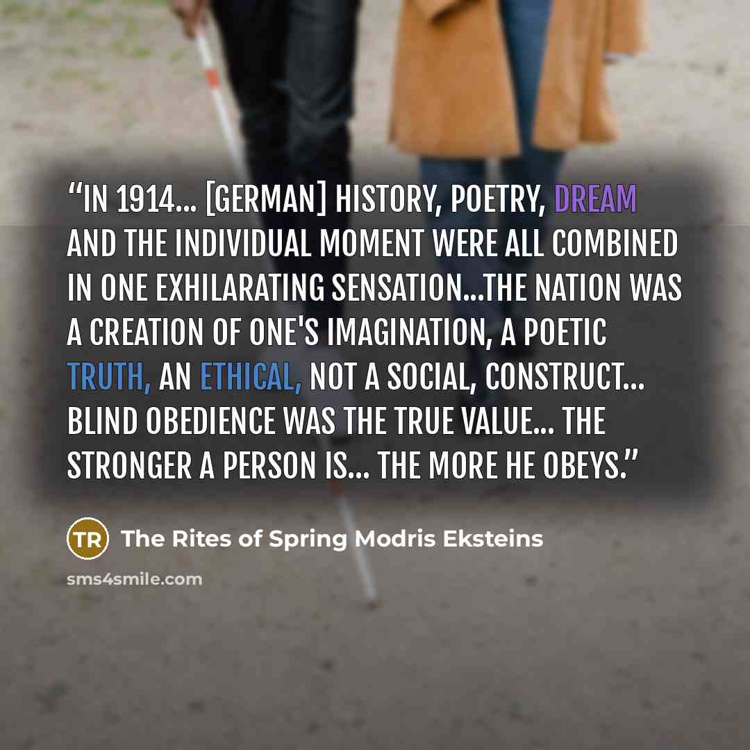 “In 1914... [German] history, poetry, dream and the individual moment were all combined in one exhilarating sensation...The nation was a creation of one's imagination, a poetic truth, an ethical, not a social, construct... blind obedience was the true value... the stronger a person is... the more…” quote by The Rites of Spring Modris Eksteins