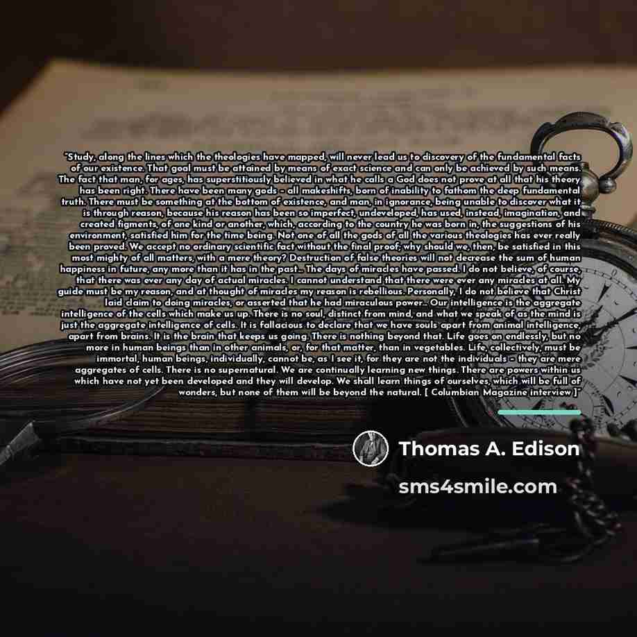 “Study, along the lines which the theologies have mapped, will never lead us to discovery of the fundamental facts of our existence. That goal must be attained by means of exact science and can only be achieved by such means. The fact that man, for ages, has superstitiously believed in what he…” quote by Thomas A. Edison