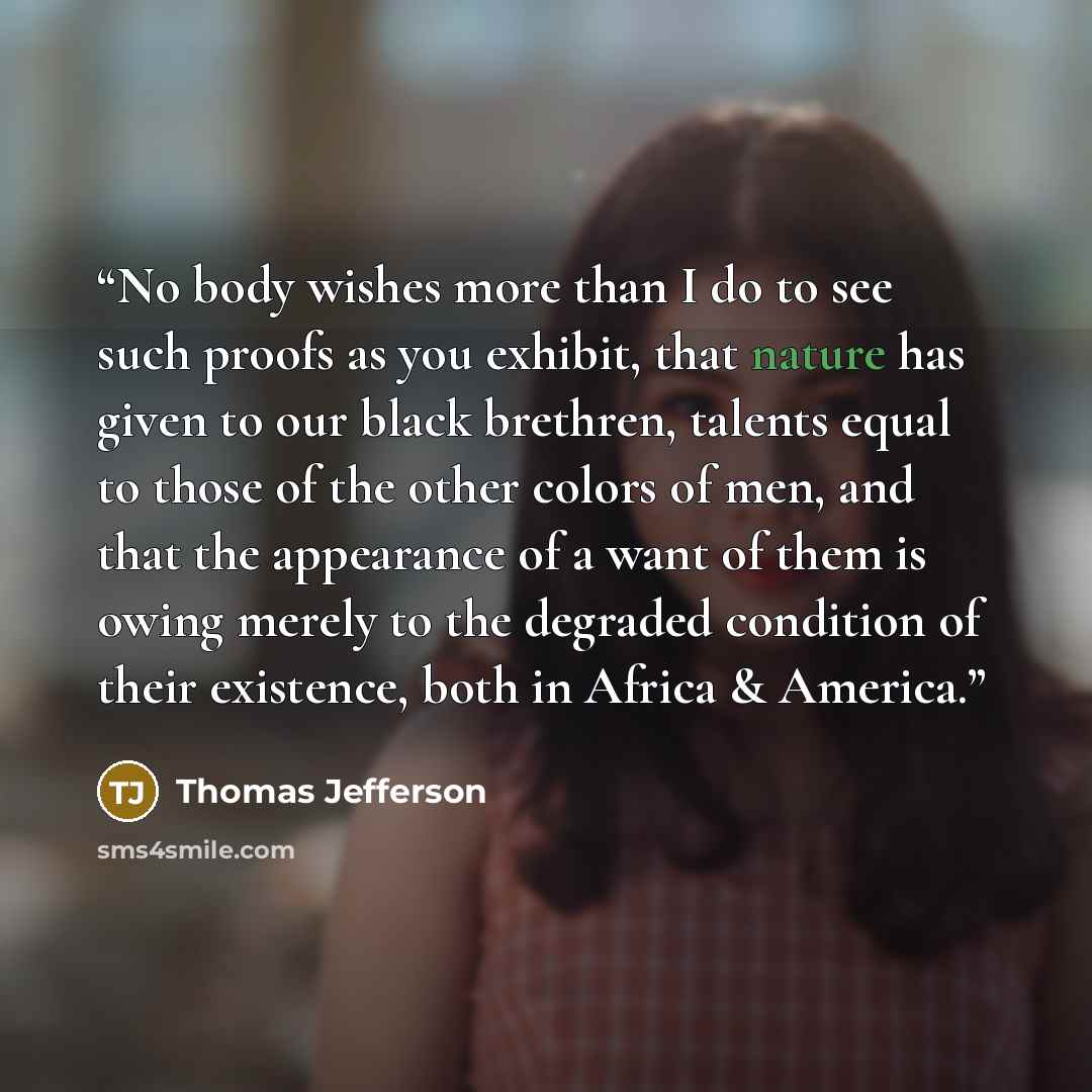 “No body wishes more than I do to see such proofs as you exhibit, that nature has given to our black brethren, talents equal to those of the other colors of men, and that the appearance of a want of them is owing merely to the degraded condition of their existence, both in Africa & America.” quote by Thomas Jefferson