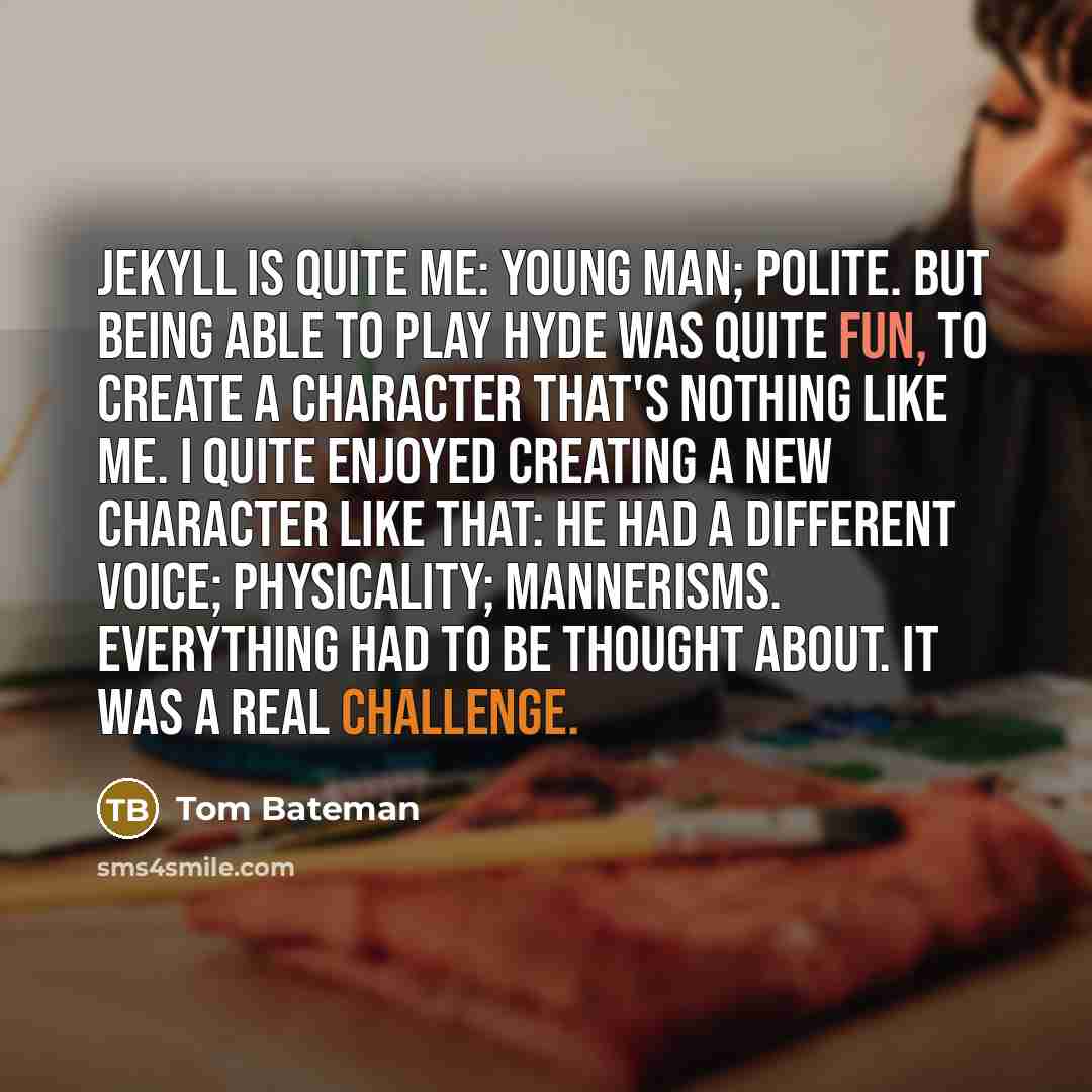 “Jekyll is quite me: young man; polite. But being able to play Hyde was quite fun, to create a character that's nothing like me. I quite enjoyed creating a new character like that: he had a different voice; physicality; mannerisms. Everything had to be thought about. It was a real challenge.” quote by Tom Bateman