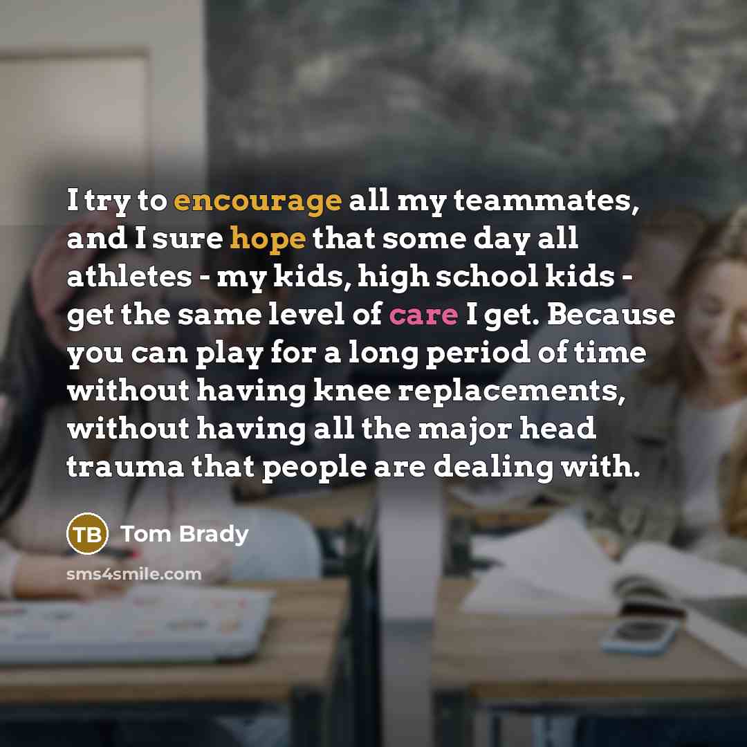 “I try to encourage all my teammates, and I sure hope that some day all athletes - my kids, high school kids - get the same level of care I get. Because you can play for a long period of time without having knee replacements, without having all the major head trauma that people are dealing with.” quote by Tom Brady