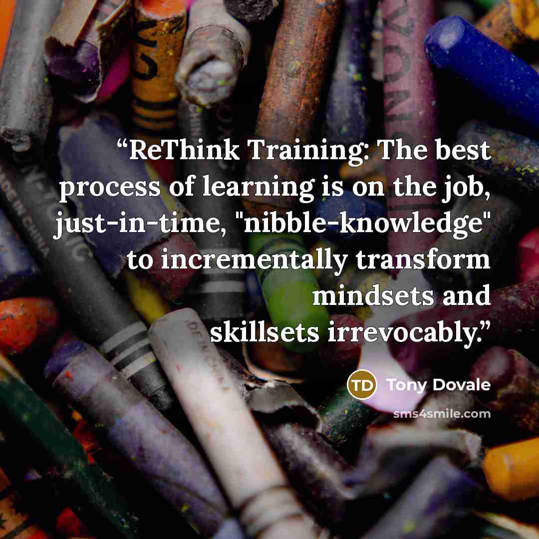 “ReThink Training: The best process of learning is on the job, just-in-time, "nibble-knowledge" to incrementally transform mindsets and skillsets irrevocably.” quote by Tony Dovale