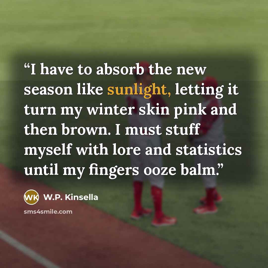“I have to absorb the new season like sunlight, letting it turn my winter skin pink and then brown. I must stuff myself with lore and statistics until my fingers ooze balm.” quote by W.P. Kinsella