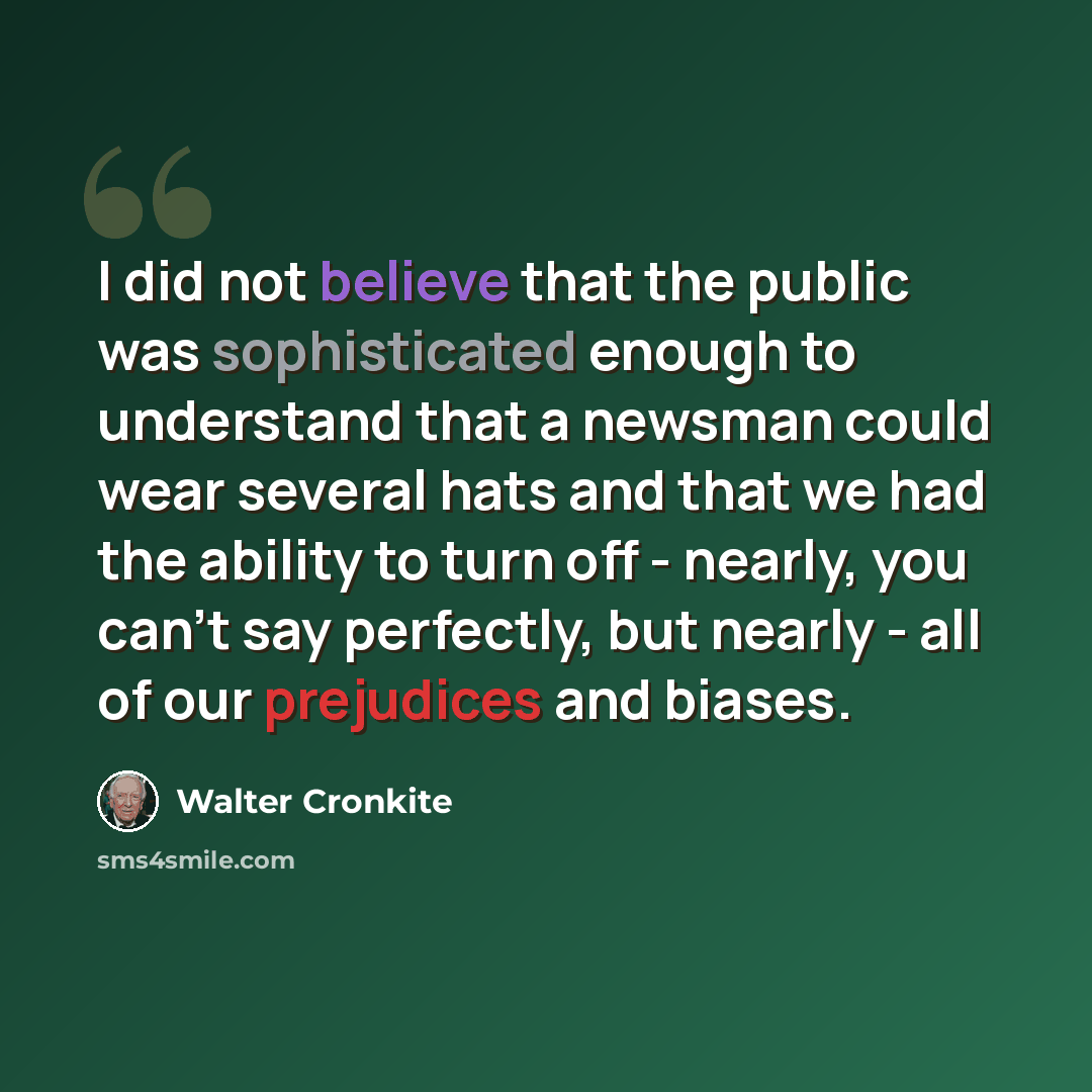 “I did not believe that the public was sophisticated enough to understand that a newsman could wear several hats and that we had the ability to turn off - nearly, you can't say perfectly, but nearly - all of our prejudices and biases.” quote by Walter Cronkite