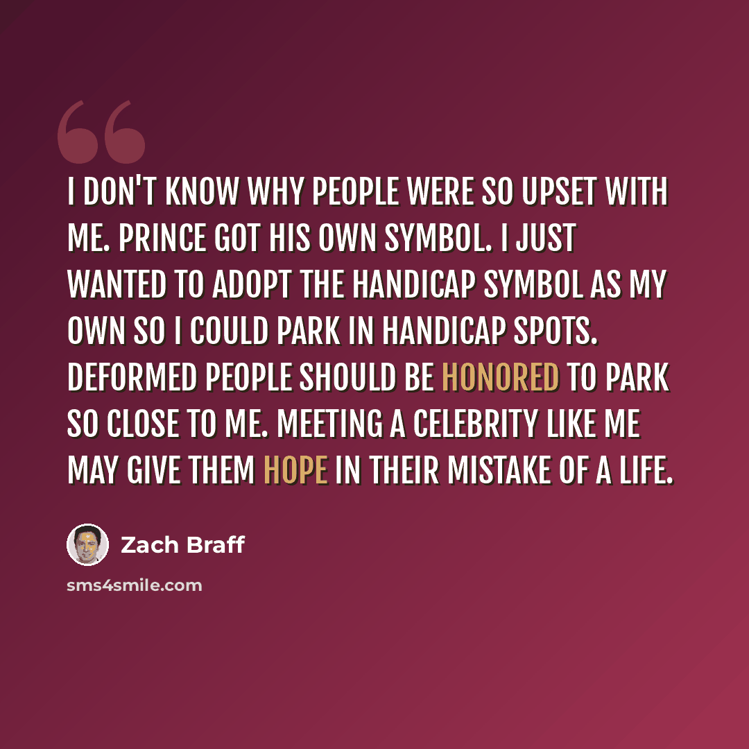 “I don't know why people were so upset with me. Prince got his own symbol. I just wanted to adopt the handicap symbol as my own so I could park in handicap spots. Deformed people should be honored to park so close to me. Meeting a celebrity like me may give them hope in their mistake of a life.” quote by Zach Braff