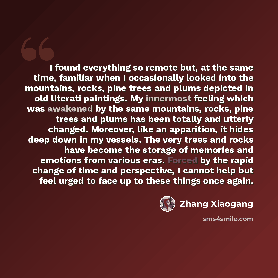 “I found everything so remote but, at the same time, familiar when I occasionally looked into the mountains, rocks, pine trees and plums depicted in old literati paintings. My innermost feeling which was awakened by the same mountains, rocks, pine trees and plums has been totally and utterly…” quote by Zhang Xiaogang