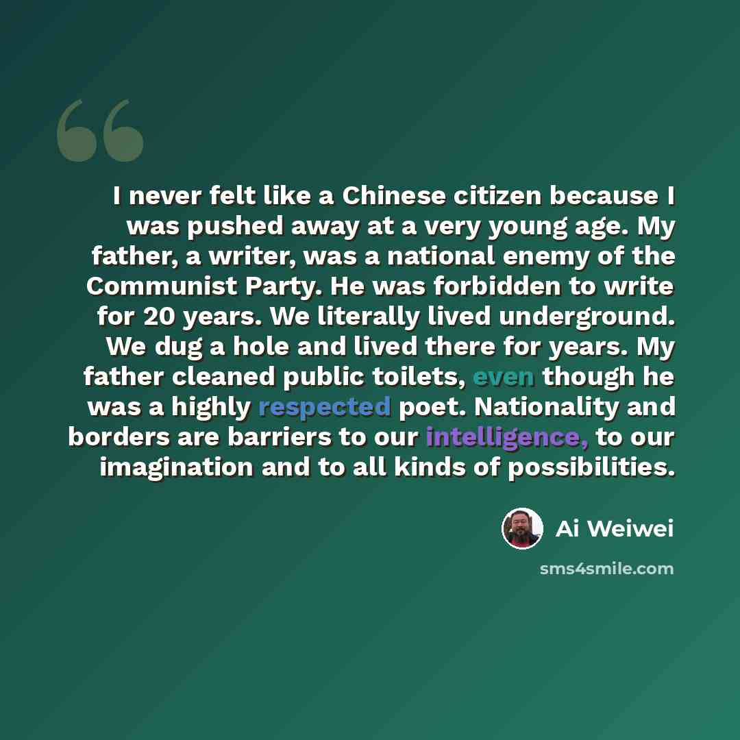 “I never felt like a Chinese citizen because I was pushed away at a very young age. My father, a writer, was a national enemy of the Communist Party. He was forbidden to write for 20 years. We literally lived underground. We dug a hole and lived there for years. My father cleaned public toilets…” quote by Ai Weiwei