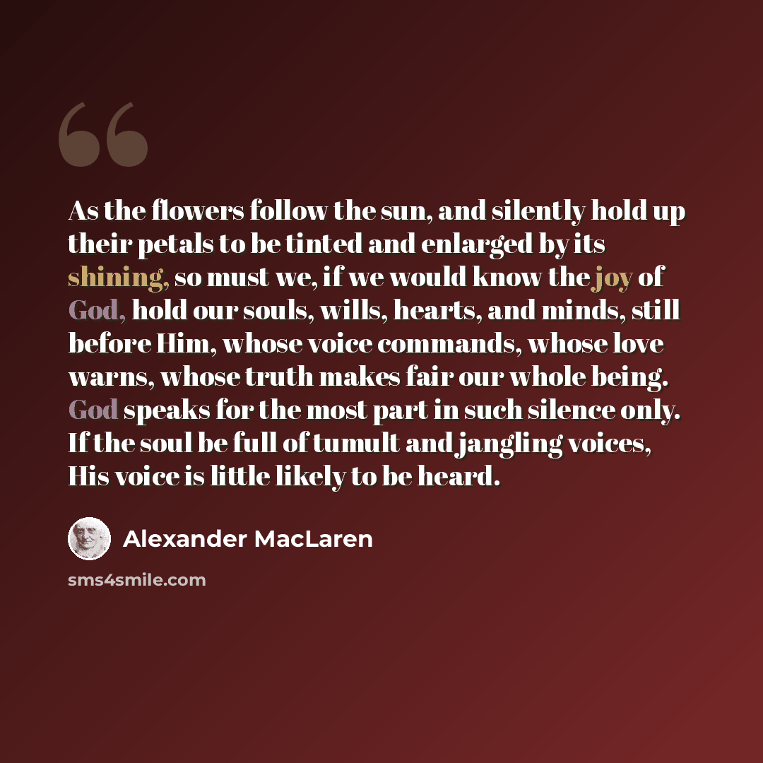 “As the flowers follow the sun, and silently hold up their petals to be tinted and enlarged by its shining, so must we, if we would know the joy of God, hold our souls, wills, hearts, and minds, still before Him, whose voice commands, whose love warns, whose truth makes fair our whole being. God…” quote by Alexander MacLaren